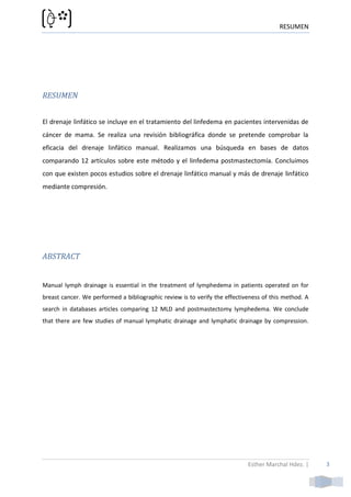 RESUMEN




RESUMEN


El drenaje linfático se incluye en el tratamiento del linfedema en pacientes intervenidas de
cáncer de mama. Se realiza una revisión bibliográfica donde se pretende comprobar la
eficacia del drenaje linfático manual. Realizamos una búsqueda en bases de datos
comparando 12 artículos sobre este método y el linfedema postmastectomía. Concluimos
con que existen pocos estudios sobre el drenaje linfático manual y más de drenaje linfático
mediante compresión.




ABSTRACT


Manual lymph drainage is essential in the treatment of lymphedema in patients operated on for
breast cancer. We performed a bibliographic review is to verify the effectiveness of this method. A
search in databases articles comparing 12 MLD and postmastectomy lymphedema. We conclude
that there are few studies of manual lymphatic drainage and lymphatic drainage by compression.




                                                                            Esther Marchal Hdez. |    3
 