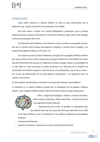 INTRODUCCIÓN




INTRODUCCIÓN
       Como todos sabemos el drenaje linfático ha sido un gran desconocido por la
población y por la gran mayoría de los terapeutas en la sanidad.

       Para ello vamos a realizar una revisión bibliográfica y demostrar que el drenaje
linfático manual es de gran importancia en los edemas linfáticos, sobre todo los de etiología
tumoral por extirpación del tumor.

       El tratamiento del linfedema se ha oído por muchos nombres en el pasado reciente,
hoy día se conoce como terapia descongestiva compleja, la terapia física compleja, o la
terapia descongestiva linfática, entre otros. (1)

       Las mujeres que han sufrido extirpación quirúrgica de los ganglios linfáticos axilares
por causa tumoral tienen como consecuencia principal edema de la extremidad del mismo
lado del intervenido. Ello acarrea un importante cambio en poder realizar las actividades de
la vida diaria en estas pacientes las cuales presentan una reducción de la amplitud de
movimiento del hombro (rango de movimiento de una articulación) y de la fuerza, dolor…
con lo que los profesionales de la salud deberían previamente a la operación tener en
cuenta su prevención.

En este aspecto la fisioterapia es relevante en prevenir y/o disminuir este problema.

El linfedema es un edema linfático causado por la extirpación de los ganglios linfáticos
axilares. Estos ganglios linfáticos tienen diversas funciones entre las cuales destacamos:

                             -       Filtro o depuración biológica: eliminan sustancias extrañas,
                          restos celulares, bacterias, células cancerosas… actúan como freno
                          a la progresión de toda infección
                                 -    Espesamiento de la linfa: se produce la reabsorción (hay
                        que advertir que hay mas vasos aferentes que eferentes), de un 40%
       de la carga linfática, la cual se reabsorbe en los capilares sanguíneos de los ganglios
       linfáticos.
   -   Formación de linfocitos.
   -   Sistema inmunitario: constituyen una parte importantísima de éste.


                                                                                                     4
                                                                            Esther Marchal Hdez. |
 