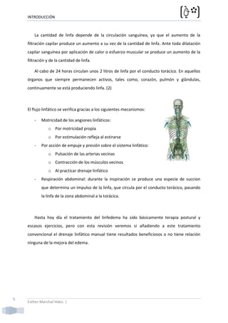 INTRODUCCIÓN



        La cantidad de linfa depende de la circulación sanguínea, ya que el aumento de la
    filtración capilar produce un aumento a su vez de la cantidad de linfa. Ante toda dilatación
    capilar sanguínea por aplicación de calor o esfuerzo muscular se produce un aumento de la
    filtración y de la cantidad de linfa.

        Al cabo de 24 horas circulan unos 2 litros de linfa por el conducto torácico. En aquellos
    órganos que siempre permanecen activos, tales como, corazón, pulmón y glándulas,
    continuamente se está produciendo linfa. (2)



    El flujo linfático se verifica gracias a los siguientes mecanismos:

        -   Motricidad de los angiones linfáticos:
                o Por motricidad propia
                o Por estimulación refleja al estirarse
        -   Por acción de empuje y presión sobre el sistema linfático:
                o Pulsación de las arterias vecinas
                o Contracción de los músculos vecinos
                o Al practicar drenaje linfático
        -   Respiración abdominal: durante la inspiración se produce una especie de succion
            que determina un impulso de la linfa, que circula por el conducto torácico, pasando
            la linfa de la zona abdominal a la torácica.



        Hasta hoy día el tratamiento del linfedema ha sido básicamente terapia postural y
    escasos ejercicios, pero con esta revisión veremos si añadiendo a este tratamiento
    convencional el drenaje linfático manual tiene resultados beneficiosos o no tiene relación
    ninguna de la mejora del edema.




5
    Esther Marchal Hdez. |
 