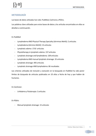 METODOLOGÍA



METODOLOGÍA

Las bases de datos utilizadas han sido: PubMed, Cochrane y PEDro.

Las palabras clave utilizadas para estas bases de datos y los artículos encontrados en ellas se
detallan a continuación.



En PubMed

   -   Lymphedema AND Physical Therapy Specialty (términos MeHS): 2 artículos
   -   Lymphedema (término MeSH): 15 artículos
   -   Lymphatic edema: 1710 artículos
   -   Physiotherapy in lymphatic edema: 157 artículos
   -   Lymphatic drainage and lymphedema: 109 artículos
   -   Lymphedema AND manual lymphatic drainage: 35 artículos
   -   Lymphatic drainage: 405 artículos
   -   Lymphatic drainage AND lymphedema: 86 resultados

Los criterios utilizados de inclusión y exclusión en la búsqueda en PubMed ha sido poner
límites de búsqueda de artículos publicados en 10 años a fecha de hoy y que hablen de
humanos.



En Cochrane:

   -   Linfedema y fisioterapia: 3 artículos



En PEdro:

   -   Manual lymphatic drainage: 15 artículos




                                                                         Esther Marchal Hdez. |   6
 