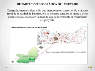 DELIMITACIÓN GEOGRÁFICA DEL MERCADO

Geográficamente la demanda que atenderemos corresponde a la zona
rural de la ciudad de Palmira. No se descarta ampliar la oferta a otras
 poblaciones aledañas en la medida que se incremente el crecimiento
                            del proyecto.
 