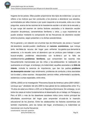 Universidad mayor de san Andrés
Tema: factores socioeconómicos que influyen en la deserción escolar
Universitarias: Yola saire guarachi
Jenny fernandez cruz Pág.16
hogares de los países. Ellas pueden proporcionar dos tipos de evidencias: La que se
refiere a los motivos que han conducido a los jóvenes a abandonar sus estudios,
suministrados por ellos mismos o por quien responde a la encuesta, ante una o más
preguntas, acerca de las razones de la inasistencia escolar o el retiro de la escuela; y
la que surge del examen de ciertos factores asociados a la deserción escolar
(situación de pobreza), características familiares u otros, y cuya importancia se
puede analizar mediante la comparación de las frecuencias de abandono escolar
entre los jóvenes, según presenten o no dichas características.
Por lo general, y en relación con el primer tipo de información, las zonas o "causas"
del abandono escolar pueden clasificarse en: razones económicas, que incluye
tanto las faltas de recurso del hogar para enfrentar los gastos que demanda la
asistencia, a la escuela como el abandono que se produce para trabajar o para
buscar empleo; problemas relacionados con la oferta o por la falta de
establecimientos; problemas familiares, que comprenden las razones más
frecuentemente mencionadas por las niñas y las adolescentes: la realización de
quehaceres en el hogar, el embargo y la maternidad; aquellas asociadas a la falta de
interés, incluida la carencia de importancia, que dan los padres; problema
de desempeño escolar: bajo rendimiento, problemas de conducta y otros asociadas
con la edad; y otras razones : discapacidad, servicio militar, enfermedad o accidente,
asistencia a cursos especiales, entre otros.
CEPAL (2002) en la investigación "Panorama Social de América Latina (2001-2002)",
concluye que ".alrededor del año 2000 la tasa global de los adolescentes entre 15 y
19 años de edad era inferior a 20% en la República Dominicana. Sin embargo, no en
todos los casos el motivo fundamental es el desempeño de un trabajo: en Paraguay y
Perú el 50% o más de los desertores escolares indica como motivo principal las
dificultades económicas del hogar para emprender el costo de la inserción
educacional de los jóvenes. Entre los adolescentes los factores económicos son
también importantes, pero las tareas del hogar, el embarazo y la maternidad se
mencionan con mucha frecuencia
 