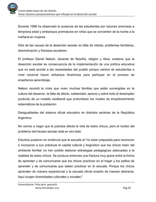 Universidad mayor de san Andrés
Tema: factores socioeconómicos que influyen en la deserción escolar
Universitarias: Yola saire guarachi
Jenny fernandez cruz Pág.20
Durante 1998 ha observado la ausencia de las estudiantes por razones amorosas a
temprana edad y embarazos prematuros en niñas que se convierten de la noche a la
mañana en mujeres.
Otra de las causas de la deserción escolar es falta de interés, problemas familiares,
desmotivación y fracasos escolares.
El profesor Daniel Nelson, docente de filosofía, religión y ética, sostiene que la
deserción escolar es consecuencia de la implementación de una política educativa
que no está acorde a las necesidades del pueblo porque cientos de estudiantes a
nivel nacional hacen esfuerzos faraónicos para participar en el proceso de
enseñanza aprendizaje.
Nelson recordó la crisis que viven muchas familias que están sumergidas en la
cultura del desamor, la falta de afecto, solidaridad, aprecio y sobre todo el desempleo
producto de un modelo neoliberal que profundizan los niveles de empobrecimiento
sistemáticos de la población
Desigualdades del sistema oficial educativo en distintos sectores de la República
Argentina:
No vamos a negar que la pobreza afecta la vida de estos chicos, pero el núcleo del
problema del fracaso escolar está en otro lado
Estudios pusieron en evidencia que la escuela al "no estar preparada para reconocer
e incorporar a sus prácticas el capital cultural y lingüístico que los chicos traen del
ambiente familiar no han podido elaborar estrategias pedagógicas adecuadas a la
realidad de estos chicos. Se produce entonces una fractura muy grave entre la forma
de aprender y de comunicarse que los chicos practican en el hogar y los estilos de
aprender y de comunicarse que deben practicar en la escuela. Porque los chicos
aprenden de manera experiencial y la escuela oficial enseña de manera abstracta.
Aquí surgen diversidades culturales y sociales."
 