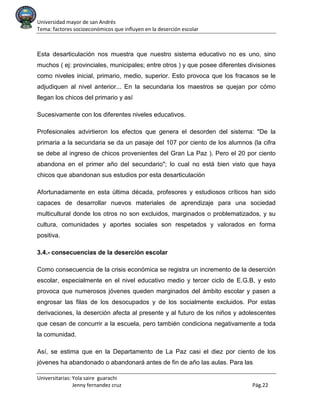 Universidad mayor de san Andrés
Tema: factores socioeconómicos que influyen en la deserción escolar
Universitarias: Yola saire guarachi
Jenny fernandez cruz Pág.22
Esta desarticulación nos muestra que nuestro sistema educativo no es uno, sino
muchos ( ej: provinciales, municipales; entre otros ) y que posee diferentes divisiones
como niveles inicial, primario, medio, superior. Esto provoca que los fracasos se le
adjudiquen al nivel anterior... En la secundaria los maestros se quejan por cómo
llegan los chicos del primario y así
Sucesivamente con los diferentes niveles educativos.
Profesionales advirtieron los efectos que genera el desorden del sistema: "De la
primaria a la secundaria se da un pasaje del 107 por ciento de los alumnos (la cifra
se debe al ingreso de chicos provenientes del Gran La Paz ). Pero el 20 por ciento
abandona en el primer año del secundario"; lo cual no está bien visto que haya
chicos que abandonan sus estudios por esta desarticulación
Afortunadamente en esta última década, profesores y estudiosos críticos han sido
capaces de desarrollar nuevos materiales de aprendizaje para una sociedad
multicultural donde los otros no son excluidos, marginados o problematizados, y su
cultura, comunidades y aportes sociales son respetados y valorados en forma
positiva.
3.4.- consecuencias de la deserción escolar
Como consecuencia de la crisis económica se registra un incremento de la deserción
escolar, especialmente en el nivel educativo medio y tercer ciclo de E.G.B, y esto
provoca que numerosos jóvenes queden marginados del ámbito escolar y pasen a
engrosar las filas de los desocupados y de los socialmente excluidos. Por estas
derivaciones, la deserción afecta al presente y al futuro de los niños y adolescentes
que cesan de concurrir a la escuela, pero también condiciona negativamente a toda
la comunidad.
Así, se estima que en la Departamento de La Paz casi el diez por ciento de los
jóvenes ha abandonado o abandonará antes de fin de año las aulas. Para las
 