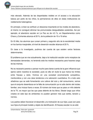 Universidad mayor de san Andrés
Tema: factores socioeconómicos que influyen en la deserción escolar
Universitarias: Yola saire guarachi
Jenny fernandez cruz Pág.24
más elevado. Además de las disparidades visibles en el acceso a la educación
básica por parte de los niños, la permanencia de ellos en éstas instituciones es
visiblemente heterogéneo.
En principio, si bien se verifican un descenso importante en los niveles de abandono,
el mismo no consiguió eliminar las pronunciadas desigualdades existentes. Así por
ejemplo, el abandono escolar en La Paz es de 4,5 %, en Departamentos como
Chaco y Corrientes alcanza el 20 %, de la población de 15 a 19 años.
En El Alto, los alumnos que cursan primero y segundo año de la escolaridad media
en los barrios marginales, el nivel de deserción escolar alcanza el 20 %.
En base a lo investigado, pudimos dar cuenta de que existen varios factores
determinantes.
El problema que se vive actualmente, deja a la institución escolar como receptora de
demasiadas demandas, no teniendo esta los medios necesarios para hacerse cargo
de las mismas.
No es necesario pararse a pensar mucho para darse cuenta de la gran influencia que
ejerce sobre nosotros la sociedad, pues es ella sin duda la que marca los límites
entre fracaso y éxito. Vivimos en una sociedad enormemente competitiva,
meritocrática y con una clara tendencia a la valoración cuantitativa. Si a todo esto
añadimos que se está fomentando una cultura del ocio y del consumismo, vemos
que el conjunto desemboca en la falta de comunicación ya no sólo dentro del núcleo
familiar, sino incluso fuera a veces. El número de horas que se pasa un niño delante
de la TV, es mayor que las que pasa delante de los libros. Desde luego que niños
criados en este tipo de ambientes no pueden generar más que estrés, tensión y
nervios.
Los padres deben favorecer el desarrollo y la motivación de sus hijos, pues son para
sus hijos el principal modelo y objeto de identificación. El fracaso escolar no es sólo
 