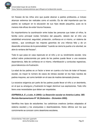 Universidad mayor de san Andrés
Tema: factores socioeconómicos que influyen en la deserción escolar
Universitarias: Yola saire guarachi
Jenny fernandez cruz Pág.25
Un fracaso de los niños sino que puede abarcar a padres profesores...e incluso
alcanzar extremos tan radicales como el suicidio. Es de vital importancia que los
padres se vuelquen en la educación de sus hijos desde pequeños, pues es la
manera más eficaz de evitar futuros fracasos.
Es importantísima la coordinación entre todas las personas que traten al niños, la
familia como principal núcleo formativo del pequeño, deberá dar al niño una
estabilidad emocional, seguridad, protección, confianza en si mismo, un sistema de
valores... que constituyan las mejores garantías de una infancia feliz y de un
desarrollo armonioso de la personalidad: "cuando se cierra la puerta a la voluntad, se
abre la ventana del fracaso".
Todo lo que pasa en casa repercute en el niño y en su rendimiento escolar. Una
actitud sobre proteccionista por parte de los padres puede llevar a una excesiva
dependencia, falta de confianza en si mismo, infantilización y conductas regresivas,
poca tolerancia a la frustración.
La edad de los padres es un factor a tener en cuenta a la hora de tratar el fracaso
escolar, es mayor le número de casos de retraso escolar en los hijos nacidos de
padres mayores, así como también en el caso de madres demasiado jóvenes.
La excesiva exigencia por parte de los padres puede llevar al niño a un desinterés,
en el que su amargura y frustración le hagan disminuir sus aspiraciones. Todo niño
tiene unas necesidades que deben ser respetadas.
ESPÍNDOLA, E. y León, A (2003): La Deserción escolar en América Latina. OEI.
Revista Iberoamericana N° 30 (Setiembre – Diciembre 2002).
Identifica tres tipos de estudiantes: los carbónicos creativos (ambos adaptados al
sistema escolar) y los anarquistas o deambuladores. Estos últimos son los que
comúnmente se conocen como desertores escolares.
 