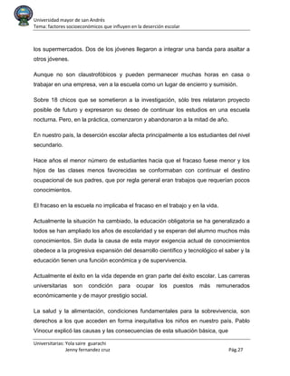 Universidad mayor de san Andrés
Tema: factores socioeconómicos que influyen en la deserción escolar
Universitarias: Yola saire guarachi
Jenny fernandez cruz Pág.27
los supermercados. Dos de los jóvenes llegaron a integrar una banda para asaltar a
otros jóvenes.
Aunque no son claustrofóbicos y pueden permanecer muchas horas en casa o
trabajar en una empresa, ven a la escuela como un lugar de encierro y sumisión.
Sobre 18 chicos que se sometieron a la investigación, sólo tres relataron proyecto
posible de futuro y expresaron su deseo de continuar los estudios en una escuela
nocturna. Pero, en la práctica, comenzaron y abandonaron a la mitad de año.
En nuestro país, la deserción escolar afecta principalmente a los estudiantes del nivel
secundario.
Hace años el menor número de estudiantes hacia que el fracaso fuese menor y los
hijos de las clases menos favorecidas se conformaban con continuar el destino
ocupacional de sus padres, que por regla general eran trabajos que requerían pocos
conocimientos.
El fracaso en la escuela no implicaba el fracaso en el trabajo y en la vida.
Actualmente la situación ha cambiado, la educación obligatoria se ha generalizado a
todos se han ampliado los años de escolaridad y se esperan del alumno muchos más
conocimientos. Sin duda la causa de esta mayor exigencia actual de conocimientos
obedece a la progresiva expansión del desarrollo científico y tecnológico el saber y la
educación tienen una función económica y de supervivencia.
Actualmente el éxito en la vida depende en gran parte del éxito escolar. Las carreras
universitarias son condición para ocupar los puestos más remunerados
económicamente y de mayor prestigio social.
La salud y la alimentación, condiciones fundamentales para la sobrevivencia, son
derechos a los que acceden en forma inequitativa los niños en nuestro país. Pablo
Vinocur explicó las causas y las consecuencias de esta situación básica, que
 