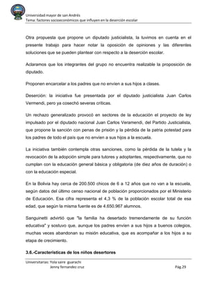 Universidad mayor de san Andrés
Tema: factores socioeconómicos que influyen en la deserción escolar
Universitarias: Yola saire guarachi
Jenny fernandez cruz Pág.29
Otra propuesta que propone un diputado justicialista, la tuvimos en cuenta en el
presente trabajo para hacer notar la oposición de opiniones y las diferentes
soluciones que se pueden plantear con respecto a la deserción escolar.
Aclaramos que los integrantes del grupo no encuentra realizable la proposición de
diputado.
Proponen encarcelar a los padres que no envíen a sus hijos a clases.
Deserción: la iniciativa fue presentada por el diputado justicialista Juan Carlos
Vermendi, pero ya cosechó severas críticas.
Un rechazo generalizado provocó en sectores de la educación el proyecto de ley
impulsado por el diputado nacional Juan Carlos Veramendi, del Partido Justicialista,
que propone la sanción con penas de prisión y la pérdida de la patria potestad para
los padres de todo el país que no envíen a sus hijos a la escuela.
La iniciativa también contempla otras sanciones, como la pérdida de la tutela y la
revocación de la adopción simple para tutores y adoptantes, respectivamente, que no
cumplan con la educación general básica y obligatoria (de diez años de duración) o
con la educación especial.
En la Bolivia hay cerca de 200.500 chicos de 6 a 12 años que no van a la escuela,
según datos del último censo nacional de población proporcionados por el Ministerio
de Educación. Esa cifra representa el 4,3 % de la población escolar total de esa
edad, que según la misma fuente es de 4.650.967 alumnos.
Sanguinetti advirtió que "la familia ha desertado tremendamente de su función
educativa" y sostuvo que, aunque los padres envíen a sus hijos a buenos colegios,
muchas veces abandonan su misión educativa, que es acompañar a los hijos a su
etapa de crecimiento.
3.6.-Características de los niños desertores
 