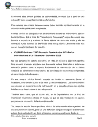 Universidad mayor de san Andrés
Tema: factores socioeconómicos que influyen en la deserción escolar
Universitarias: Yola saire guarachi
Jenny fernandez cruz Pág.31
La escuela debe brindar igualdad de oportunidades, de modo que a partir de una
educación todos tengan las mismas oportunidades.
Pero adoptar esta mirada tampoco parece haber incidido significativamente en la
situación de las poblaciones marginadas.
Formas severas de desigualdad en el rendimiento escolar se mantuvieron, esto es
bastante lógico, dirá la línea del "Reductivismo Pedagógico" porque la escuela esta
llamada a reproducir y sostener la forma vigente de estructura social y ella no
contribuirá nunca a acortar las diferencias entre ricos y pobres. La escuela no es más
que un "aparato ideológico del estado".
• PUIGGRÓS,Adriana (1997) Deserción Escolar Latina. OEI. Revista
Iberoamericana N° 30 (Setiembre – Diciembre 2002).
los ejes centrales del sistema educativo, en 1880, en la cual la sociedad argentina
hizo un pacto profundo, acordaron que la escuela pudiera desarrollar el sistema de
educación pública como el espacio fundamental de construcción de la cultura
colectiva, de transmisión de los valores, de aprendizaje de las normas compartidas,
de aprendizaje de los lenguajes.
En ese espacio público llamado escuela se decide no solamente formar el
ciudadano, sino también cuidar a los niños y a los adolescentes. Los nuevos índices
que denotan un incremento de la matriculación en la escuela primaria son ciertos,
habría menos desertores de la escuela primaria
También sería cierto que el octavo año, en la Departamento de La Paz, se
inscribieron muchísimos chicos en marzo, ya que se está trabajando en algunos
programas de prevención de la deserción escolar.
"La deserción escolar fue un problema clásico del sistema educativo argentino, fue
una disfunción del sistema, pero fue una disfunción porque nunca puso al sistema en
peligro de desarticulación, es decir, el desertor escolar generalmente dejaba la
 