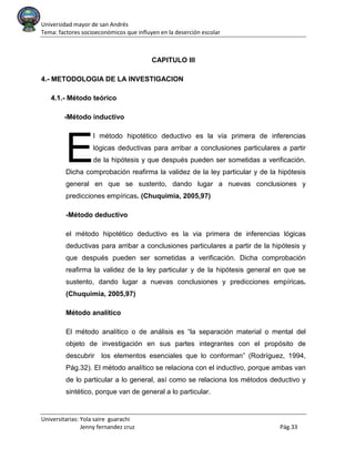 Universidad mayor de san Andrés
Tema: factores socioeconómicos que influyen en la deserción escolar
Universitarias: Yola saire guarachi
Jenny fernandez cruz Pág.33
CAPITULO III
4.- METODOLOGIA DE LA INVESTIGACION
4.1.- Método teórico
-Método inductivo
l método hipotético deductivo es la vía primera de inferencias
lógicas deductivas para arribar a conclusiones particulares a partir
de la hipótesis y que después pueden ser sometidas a verificación.
Dicha comprobación reafirma la validez de la ley particular y de la hipótesis
general en que se sustento, dando lugar a nuevas conclusiones y
predicciones empíricas. (Chuquimia, 2005,97)
-Método deductivo
el método hipotético deductivo es la via primera de inferencias lógicas
deductivas para arribar a conclusiones particulares a partir de la hipótesis y
que después pueden ser sometidas a verificación. Dicha comprobación
reafirma la validez de la ley particular y de la hipótesis general en que se
sustento, dando lugar a nuevas conclusiones y predicciones empíricas.
(Chuquimia, 2005,97)
Método analítico
El método analítico o de análisis es “la separación material o mental del
objeto de investigación en sus partes integrantes con el propósito de
descubrir los elementos esenciales que lo conforman” (Rodríguez, 1994,
Pág.32). El método analítico se relaciona con el inductivo, porque ambas van
de lo particular a lo general, así como se relaciona los métodos deductivo y
sintético, porque van de general a lo particular.
E
 