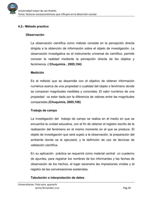 Universidad mayor de san Andrés
Tema: factores socioeconómicos que influyen en la deserción escolar
Universitarias: Yola saire guarachi
Jenny fernandez cruz Pág.34
4.2.- Método practico
Observación
La observación científica como método consiste en la percepción directa
dirigida a la obtención de información sobre el objeto de investigación. La
observación investigativa es el instrumento universal de científico, permite
conocer la realidad mediante la percepción directa de los objetos y
fenómenos. ( Chuquimia , 2005,104)
Medición
Es el método que se desarrolla con el objetivo de obtener información
numérica acerca de una propiedad o cualidad del objeto o fenómeno donde
se comparan magnitudes medibles y conocidas. El valor numérico de una
propiedad va estar dada por la diferencia de valores entre las magnitudes
comparadas (Chuquimia, 2005,106)
Trabajo de campo
La investigación del trabajo de campo se realiza en el medio en que se
encuentra la unidad educativa, con el fin de obtener el registro escrito de la
realización del fenómeno en el mismo momento en el que se produce. El
objeto de investigación que será sujeto a la observación, la preparación del
ambiente donde se la ejecutará, y la definición de uso de técnicas de
validación científica.
En su aplicación práctica se requerirá como material central un cuaderno
de apuntes, para registrar los nombres de los informantes y las fechas de
observación de los hechos, el lugar escenario las impresiones vividas y el
registro de las conversaciones sostenidas.
Tabulación o interpretación de datos
 