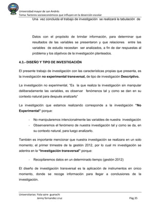 Universidad mayor de san Andrés
Tema: factores socioeconómicos que influyen en la deserción escolar
Universitarias: Yola saire guarachi
Jenny fernandez cruz Pág.35
Una vez concluida el trabajo de investigación se realizará la tabulación de
Datos con el propósito de brindar información, para determinar que
resultados de las variables se presentaron y que relaciones entre las
variables de estudio necesitan ser analizados, a fin de dar respuestas al
problema y los objetivos de la investigación planteados.
4.3.- DISEÑO Y TIPO DE INVESTIGACIÓN
El presente trabajo de investigación con las características propias que presenta, es
la investigación no experimental transversal, de tipo de investigación Descriptivo.
La investigación no experimental, “Es la que realiza la investigación sin manipular
deliberadamente las variables, es observar fenómenos tal y como se dan en su
contexto natural para después analizarlo”
La investigación que estamos realizando corresponde a la investigación “No
Experimental” porque:
- No manipularemos intencionalmente las variables de nuestra investigación
- Observaremos el fenómeno de nuestra investigación tal y como se da, en
su contexto natural, para luego analizarlo.
También es importante mencionar que nuestra investigación se realizara en un solo
momento; el primer trimestre de la gestión 2012, por lo cual mi investigación se
adentra en la “Investigación transversal” porque:
- Recopilaremos datos en un determinado tiempo (gestión 2012)
El diseño de investigación transversal es la aplicación de instrumentos en único
momento, donde se recoge información para llegar a conclusiones de la
investigación.
 