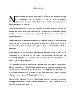 INTRODUCCION
uestro interés por abordar este tema es debido a que queremos indagar
con profundidad esta problemática ya que no tenemos suficiente
conocimiento sobre el mismo. Nos interesa mostrar los elementos más
relevantes de esta problemática.
Previo a la investigación, la idea que teníamos acerca de deserción escolar, era
escasa, cuando se hacía referencia al tema, lo vinculábamos con el abandono de los
estudios por parte de una persona y también directamente con la situación
económico-social.
En base a lo leído, pudimos dar cuenta que la deserción escolar "se manifiesta en el
hecho de que un alumno/a o un grupo de algunos no alcancen el nivel de
conocimientos y capacidades exigidas para el logro de determinados objetivos
educativos".
Históricamente, es un fenómeno relativamente reciente; aparece después de
implantarse en la mayoría de los países una educación generalizada, una
escolaridad obligatoria, y se acentúa con el proceso de democratización de la
educación (Ezequiel Ander-Egg).
Las causas por las que se abandona el colegio pueden ser diversas. Según Telma
Barreiro Licenciada en Filosofía (UBA), tradicionalmente los chicos pertenecientes a
las clases socioeconómicas más humildes de la sociedad han tenido dificultades con
el rendimiento escolar y han registrado índices de fracasos mucho mayor que de los
niños que no son víctimas del flagelo de la pobreza.
Este hecho fue explicado a lo largo del tiempo de diferentes maneras, generándose
paradigmas enfrentados. Desde un primer momento, no le cabe a la escuela ni rol, ni
responsabilidad, en esta dirección.
N
 