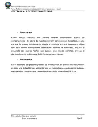Universidad mayor de san Andrés
Tema: factores socioeconómicos que influyen en la deserción escolar
Universitarias: Yola saire guarachi
Jenny fernandez cruz Pág.40
CENTRADA Y LA ENTREVISTA DIRECTIVAS
- Observación
Como método científico nos permite obtener conocimiento acerca del
comportamiento del objeto de investigación tal y comose da en la realidad, es una
manera de obtener la información directa e inmediata sobre el fenómeno u objeto
que está siendo investigado.la observación estimula la curiosidad, impulsa el
desarrollo den nuevos hechos que pueden tener interés científico, provoca el
planteamiento de problemas y de hipótesis correspondientes.
- Instrumentos
En el desarrollo del presente proceso de investigación, se elabora los instrumentos
de cada una de las técnicas utilizando todo los materiales necesarios como: guías de
cuestionarios, computadoras, materiales de escritorio, materiales didácticos.
 
