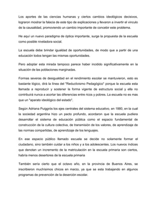 Los aportes de las ciencias humanas y ciertos cambios ideológicos decisivos,
lograron mostrar la falacia de este tipo de explicaciones y llevaron a invertir el vinculo
de la causalidad, promoviendo un cambio importante de concebir este problema.
He aquí un nuevo paradigma de óptica importante, surge la propuesta de la escuela
como posible niveladora social.
La escuela debe brindar igualdad de oportunidades, de modo que a partir de una
educación todos tengan las mismas oportunidades.
Pero adoptar esta mirada tampoco parece haber incidido significativamente en la
situación de las poblaciones marginadas.
Formas severas de desigualdad en el rendimiento escolar se mantuvieron, esto es
bastante lógico, dirá la línea del "Reductivismo Pedagógico" porque la escuela esta
llamada a reproducir y sostener la forma vigente de estructura social y ella no
contribuirá nunca a acortar las diferencias entre ricos y pobres. La escuela no es mas
que un "aparato ideológico del estado".
Según Adriana Puiggrós los ejes centrales del sistema educativo, en 1880, en la cual
la sociedad argentina hizo un pacto profundo, acordaron que la escuela pudiera
desarrollar el sistema de educación pública como el espacio fundamental de
construcción de la cultura colectiva, de transmisión de los valores, de aprendizaje de
las normas compartidas, de aprendizaje de los lenguajes.
En ese espacio público llamado escuela se decide no solamente formar el
ciudadano, sino también cuidar a los niños y a los adolescentes. Los nuevos índices
que denotan un incremento de la matriculación en la escuela primaria son ciertos,
habría menos desertores de la escuela primaria
También sería cierto que el octavo año, en la provincia de Buenos Aires, se
inscribieron muchísimos chicos en marzo, ya que se esta trabajando en algunos
programas de prevención de la deserción escolar.
 