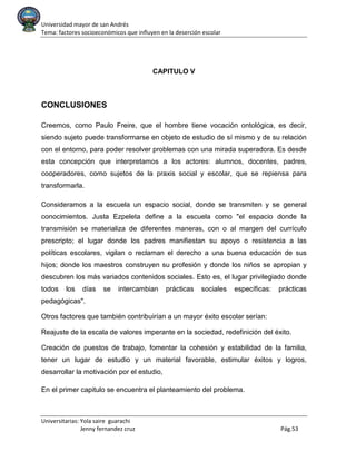 Universidad mayor de san Andrés
Tema: factores socioeconómicos que influyen en la deserción escolar
Universitarias: Yola saire guarachi
Jenny fernandez cruz Pág.53
CAPITULO V
CONCLUSIONES
Creemos, como Paulo Freire, que el hombre tiene vocación ontológica, es decir,
siendo sujeto puede transformarse en objeto de estudio de sí mismo y de su relación
con el entorno, para poder resolver problemas con una mirada superadora. Es desde
esta concepción que interpretamos a los actores: alumnos, docentes, padres,
cooperadores, como sujetos de la praxis social y escolar, que se repiensa para
transformarla.
Consideramos a la escuela un espacio social, donde se transmiten y se general
conocimientos. Justa Ezpeleta define a la escuela como "el espacio donde la
transmisión se materializa de diferentes maneras, con o al margen del currículo
prescripto; el lugar donde los padres manifiestan su apoyo o resistencia a las
políticas escolares, vigilan o reclaman el derecho a una buena educación de sus
hijos; donde los maestros construyen su profesión y donde los niños se apropian y
descubren los más variados contenidos sociales. Esto es, el lugar privilegiado donde
todos los días se intercambian prácticas sociales específicas: prácticas
pedagógicas".
Otros factores que también contribuirían a un mayor éxito escolar serían:
Reajuste de la escala de valores imperante en la sociedad, redefinición del éxito.
Creación de puestos de trabajo, fomentar la cohesión y estabilidad de la familia,
tener un lugar de estudio y un material favorable, estimular éxitos y logros,
desarrollar la motivación por el estudio,
En el primer capitulo se encuentra el planteamiento del problema.
 