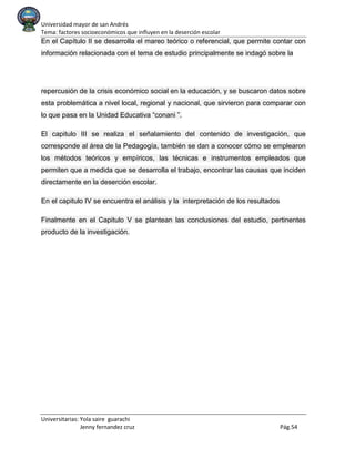 Universidad mayor de san Andrés
Tema: factores socioeconómicos que influyen en la deserción escolar
Universitarias: Yola saire guarachi
Jenny fernandez cruz Pág.54
En el Capítulo II se desarrolla el mareo teórico o referencial, que permite contar con
información relacionada con el tema de estudio principalmente se indagó sobre la
repercusión de la crisis económico social en la educación, y se buscaron datos sobre
esta problemática a nivel local, regional y nacional, que sirvieron para comparar con
lo que pasa en la Unidad Educativa “conani ”.
El capitulo III se realiza el señalamiento del contenido de investigación, que
corresponde al área de la Pedagogía, también se dan a conocer cómo se emplearon
los métodos teóricos y empíricos, las técnicas e instrumentos empleados que
permiten que a medida que se desarrolla el trabajo, encontrar las causas que inciden
directamente en la deserción escolar.
En el capitulo IV se encuentra el análisis y la interpretación de los resultados
Finalmente en el Capitulo V se plantean las conclusiones del estudio, pertinentes
producto de la investigación.
 