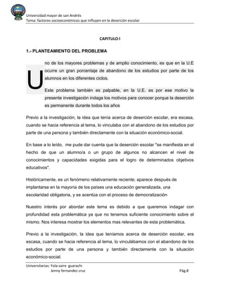 Universidad mayor de san Andrés
Tema: factores socioeconómicos que influyen en la deserción escolar
Universitarias: Yola saire guarachi
Jenny fernandez cruz Pág.8
CAPITULO l
1.- PLANTEAMIENTO DEL PROBLEMA
no de los mayores problemas y de amplio conocimiento, es que en la U.E
ocurre un gran porcentaje de abandono de los estudios por parte de los
alumnos en los diferentes ciclos.
Este problema también es palpable, en la U.E. es por ese motivo la
presente investigación indaga los motivos para conocer porque la deserción
es permanente durante todos los años
Previo a la investigación, la idea que tenía acerca de deserción escolar, era escasa,
cuando se hacia referencia al tema, lo vinculaba con el abandono de los estudios por
parte de una persona y también directamente con la situación económico-social.
En base a lo leído, me pude dar cuenta que la deserción escolar "se manifiesta en el
hecho de que un alumno/a o un grupo de algunos no alcancen el nivel de
conocimientos y capacidades exigidas para el logro de determinados objetivos
educativos".
Históricamente, es un fenómeno relativamente reciente; aparece después de
implantarse en la mayoría de los países una educación generalizada, una
escolaridad obligatoria, y se acentúa con el proceso de democratización
Nuestro interés por abordar este tema es debido a que queremos indagar con
profundidad esta problemática ya que no tenemos suficiente conocimiento sobre el
mismo. Nos interesa mostrar los elementos mas relevantes de esta problemática.
Previo a la investigación, la idea que teníamos acerca de deserción escolar, era
escasa, cuando se hacia referencia al tema, lo vinculábamos con el abandono de los
estudios por parte de una persona y también directamente con la situación
económico-social.
U
 