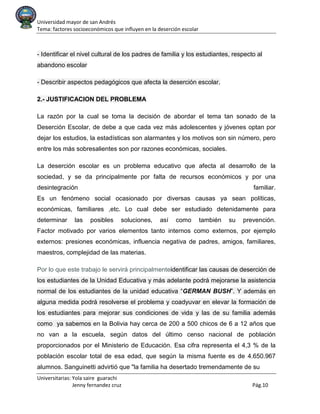 Universidad mayor de san Andrés
Tema: factores socioeconómicos que influyen en la deserción escolar
Universitarias: Yola saire guarachi
Jenny fernandez cruz Pág.10
- Identificar el nivel cultural de los padres de familia y los estudiantes, respecto al
abandono escolar
- Describir aspectos pedagógicos que afecta la deserción escolar.
2.- JUSTIFICACION DEL PROBLEMA
La razón por la cual se toma la decisión de abordar el tema tan sonado de la
Deserción Escolar, de debe a que cada vez más adolescentes y jóvenes optan por
dejar los estudios, la estadísticas son alarmantes y los motivos son sin número, pero
entre los más sobresalientes son por razones económicas, sociales.
La deserción escolar es un problema educativo que afecta al desarrollo de la
sociedad, y se da principalmente por falta de recursos económicos y por una
desintegración familiar.
Es un fenómeno social ocasionado por diversas causas ya sean políticas,
económicas, familiares ,etc. Lo cual debe ser estudiado detenidamente para
determinar las posibles soluciones, así como también su prevención.
Factor motivado por varios elementos tanto internos como externos, por ejemplo
externos: presiones económicas, influencia negativa de padres, amigos, familiares,
maestros, complejidad de las materias.
Por lo que este trabajo le servirá principalmenteidentificar las causas de deserción de
los estudiantes de la Unidad Educativa y más adelante podrá mejorarse la asistencia
normal de los estudiantes de la unidad educativa “GERMAN BUSH”. Y además en
alguna medida podrá resolverse el problema y coadyuvar en elevar la formación de
los estudiantes para mejorar sus condiciones de vida y las de su familia además
como ya sabemos en la Bolivia hay cerca de 200 a 500 chicos de 6 a 12 años que
no van a la escuela, según datos del último censo nacional de población
proporcionados por el Ministerio de Educación. Esa cifra representa el 4,3 % de la
población escolar total de esa edad, que según la misma fuente es de 4.650.967
alumnos. Sanguinetti advirtió que "la familia ha desertado tremendamente de su
 