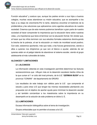 Universidad mayor de san Andrés
Tema: factores socioeconómicos que influyen en la deserción escolar
Universitarias: Yola saire guarachi
Jenny fernandez cruz Pág.11
Función educativa" y sostuvo que, aunque los padres envíen a sus hijos a buenos
colegios, muchas veces abandonan su misión educativa, que es acompañar a los
hijos a su etapa de crecimiento.Por lo tanto, debemos encontrar el trasfondo de la
problemática y las soluciones que aplicaremos como agentes educativos de nuestra
sociedad. Creemos que de esta manera podremos beneficiar a gran parte de nuestra
sociedad al hacer comprender la importancia que la educación tiene sobre nuestras
vidas, y la importancia que tiene el terminar con la educación formal. Sin olvidar que,
al hacer que los niños terminen con sus estudios formales estaremos disminuyendo
la brecha de la pobreza, al ser la educación un medio de movilidad social positivo.
Con esto, estaremos aportando, más que nada, a las futuras generaciones, siendo a
ellos a quienes nos dirigiremos ya que son el blanco a ayudar, además de ser
quienes están en el peligro latente de abandonar el sistema escolar, siendo el grupo
adolescente el más vulnerable de todos.
ALCANCES Y LIMITACIONES
2.1.-ALCANCES
La información obtenida en esta investigación permitirá determinar los factures
socioeconómicos que influyen más en la deserción escolaren las/los niños de
la que cursan el 1 er ciclo del nivel primario, de la U.E “GERMAN BUSH” en la
provincia “CONANI” del departamento de ORURO
Los resultados de este trabajo son válidos para la U.E que comprende el
estudio y para otras U.E que tengan las mismas necesidades planteando una
propuesta con el objetivo de aportar ayuda para minimizar la deserción escolar
y así también concientizar a los maestros/as sobre la importancia en su
desempeño en la solución de este problema en dicha U. E.
2.2.-LIMITACIONES
Escasa información bibliográfica sobre el tema de investigación.
Grupos antisociales que no permiten el acceso a la U.E.
 