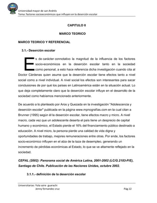 Universidad mayor de san Andrés
Tema: factores socioeconómicos que influyen en la deserción escolar
Universitarias: Yola saire guarachi
Jenny fernandez cruz Pág.12
CAPITULO II
MARCO TEORICO
MARCO TEORICO Y REFERENCIAL
3.1.- Deserción escolar
s de carácter connotativo la magnitud de la influencia de los factores
socio-económicos en la deserción escolar tanto en la sociedad
como personal, a esto hace referencia dicha investigación cuando cita al
Doctor Cárdenas quien asume que la deserción escolar tiene efectos tanto a nivel
social como a nivel individual. A nivel social los efectos son interesantes para sacar
conclusiones de por qué los países en Latinoamérica están en la situación actual. Lo
que deja completamente claro que la deserción escolar influye en el desarrollo de la
sociedad como habíamos mencionado anteriormente.
De acuerdo a lo planteado por Aros y Quezada en la investigación "Adolescencia y
deserción escolar" publicada en la página www.mpnografías.com en la cual citan a
Brunner (1995) según él la deserción escolar, tiene efectos macro y micro. A nivel
macro, cada vez que un adolescente deserta el país tiene un desprecio de capital
humano y económico, el Estado pierde el 16% del financiamiento público destinado a
educación. A nivel micro, la persona pierde una calidad de vida digna y
oportunidades de trabajo, mejores remuneraciones entre otras. Por ende, los factores
socio-económico influyen en el alza de la taza de desempleo, generando un
incremento de pérdidas económicas al Estado, lo que se ve altamente reflejado en la
sociedad.
CEPAL (2002): Panorama social de América Latina, 2001-2002 (LC/G.2183-P/E),
Santiago de Chile. Publicación de las Naciones Unidas, octubre 2002.
3.1.1.- definición de la deserción escolar
E
 