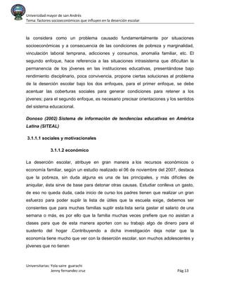 Universidad mayor de san Andrés
Tema: factores socioeconómicos que influyen en la deserción escolar
Universitarias: Yola saire guarachi
Jenny fernandez cruz Pág.13
la considera como un problema causado fundamentalmente por situaciones
socioeconómicas y a consecuencia de las condiciones de pobreza y marginalidad,
vinculación laboral temprana, adicciones y consumos, anomalía familiar, etc. El
segundo enfoque, hace referencia a las situaciones intrasistema que dificultan la
permanencia de los jóvenes en las instituciones educativas, presentándose bajo
rendimiento disciplinario, poca convivencia, propone ciertas soluciones al problema
de la deserción escolar bajo los dos enfoques, para el primer enfoque, se debe
acentuar las coberturas sociales para generar condiciones para retener a los
jóvenes; para el segundo enfoque, es necesario precisar orientaciones y los sentidos
del sistema educacional.
Donoso (2002) Sistema de información de tendencias educativas en América
Latina (SITEAL)
3.1.1.1 sociales y motivacionales
3.1.1.2 económico
La deserción escolar, atribuye en gran manera a los recursos económicos o
economía familiar, según un estudio realizado el 06 de noviembre del 2007, destaca
que la pobreza, sin duda alguna es una de las principales, y más difíciles de
aniquilar, ésta sirve de base para detonar otras causas. Estudiar conlleva un gasto,
de eso no queda duda, cada inicio de curso los padres tienen que realizar un gran
esfuerzo para poder suplir la lista de útiles que la escuela exige, debemos ser
consientes que para muchas familias suplir esta lista sería gastar el salario de una
semana o más, es por ello que la familia muchas veces prefiere que no asistan a
clases para que de esta manera aporten con su trabajo algo de dinero para el
sustento del hogar .Contribuyendo a dicha investigación deja notar que la
economía tiene mucho que ver con la deserción escolar, son muchos adolescentes y
jóvenes que no tienen
 