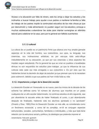 Universidad mayor de san Andrés
Tema: factores socioeconómicos que influyen en la deserción escolar
Universitarias: Yola saire guarachi
Jenny fernandez cruz Pág.14
Acceso a la educación por falta de dinero, esto los arroja a dejar los estudios y los
inclinarlos a buscar trabajo para ayudar a sus padres a mantener la familia.La falta
de trabajo de los padres impide la continuidad educativa de los más chicos ya que
por desnutrición y mala alimentación no pueden seguir con los estudios y empuja a
muchos adolescentes a abandonar las aulas para intentar sumergirse en elámbito
laboral para colaborar en la casa, pero por lo general son fallidos susintentos
3.1.1.3 cultural
La cultura de un pueblo es un patrimonio firme que abarca una muy amplia gamade
aspectos en la vida del hombre, sus costumbres, sus usos, su lenguaje, sus
creencias, sus inclinaciones artísticas, es por eso que todo esto influye
ineludiblemente en su educación, ya que por sus creencias u otros aspectos les
impiden seguir estudiando. Por lo general los que se crían en pueblos o localidades
étnicas no son requeridos los estudios para trabajar, ya que la influencia de sus
culturas esta cada vez más arraigada a sus costumbre s .Es por esto que los
habitantes toman la decisión de dejar de estudiar ya que piensan que no la necesitan
para sobrevivir, debido a que sus padres así han vivido toda su vida
3.1.2.- Importancia y origen de la deserción escolar
La deserción Escolar en Venezuela no es nueva, para los inicios de la década de los
ochenta fue definida como "el número de alumnos que inscritos en un grado
cualquiera de un año escolar determinado, no continúa estudios el año siguiente, sea
por abandonar la escuela antes de haber finalizado el curso, o por abandonarla
después de finalizado, habiendo sido los alumnos aprobado o no aprobado"
(Oviedo y Díaz, 1982).Pero la Deserción Escolar va más allá, es considerada como
un fenómeno sicosocial, y como tal es complejo, en él se conjugan aspectos
estructurales, sociales ,comunitarios, familiares e individuales, y más que todo tiene
relación con la estructura social y política y la ideología que pretenda imponer el
 