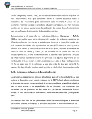Universidad mayor de san Andrés
Tema: factores socioeconómicos que influyen en la deserción escolar
Universitarias: Yola saire guarachi
Jenny fernandez cruz Pág.15
Estado (Magenzo y Toledo, 1990), en ese sentido la Deserción Escolar no puede ser
vista aisladamente. Hay que considerar desde el sistema educativo hasta la
autoestima del venezolano para comprender este fenómeno. A pesar de las
constantes reformas habidas en el sistema educativo venezolano, que han implicado
cambios en los planes y programas, la realización de cursos de perfeccionamiento
para los profesores, la adecuación de los establecimientos
Educacionales y el desarrollo de materiales didácticos (Mangenzo y Toledo,
1990)no han podido poner freno a la deserción escolar. Sin embargo a pesar de los
diferentes esfuerzos hechos por el estado para disminuir la deserción escolar aún
está presente en valores muy significativos; de cien (100) alumnos que ingresan a
primaria sólo treinta y siete (37) terminan el sexto grado, de esos el noventa por
ciento es decir el treinta y cuatro (34) se inscriben en el primer año del ciclo
básico(séptimo año). Como puede observarse el setenta y seis por ciento (76%) de
los niños inscritos abandonan durante los primeros seis (6) años de primaria .De los
treinta cuatro (34) que inician el ciclo básico (tres años), sólo el diez y siete por ciento
(17 %) es decir seis (6) lo culminan, y solo algo más del diez por ciento(10 %)
egresan del diversificado, en otras palabras obtienen algún título de educación media
3.1.3.- factores que influyen en la Deserción Escolar
Los problemas escolares son algunas dificultades que sufren los estudiantes y esto
conlleva la deserción, en un estudio realizado por la CEPAL llegó a la conclusión que
la deserción escolar es consecuencia de la implementación de una política educativa
que no está acorde a las necesidades de los alumnos. Los problemas mas
frecuentes que se presentan en las aulas son, problemas de conducta, fracaso
escolar, la falta de motivación en la familia, entre otros factores más, (Monografías,
2007).
En América Latina una de las principales fuentes de información para el análisis de
los diversos factores asociados a la deserción escolar es la de lasencuestas de los
 