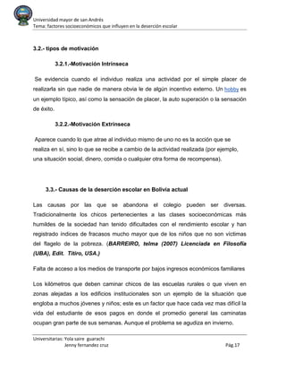 Universidad mayor de san Andrés
Tema: factores socioeconómicos que influyen en la deserción escolar
Universitarias: Yola saire guarachi
Jenny fernandez cruz Pág.17
3.2.- tipos de motivación
3.2.1.-Motivación Intrínseca
Se evidencia cuando el individuo realiza una actividad por el simple placer de
realizarla sin que nadie de manera obvia le de algún incentivo externo. Un hobby es
un ejemplo típico, así como la sensación de placer, la auto superación o la sensación
de éxito.
3.2.2.-Motivación Extrínseca
Aparece cuando lo que atrae al individuo mismo de uno no es la acción que se
realiza en sí, sino lo que se recibe a cambio de la actividad realizada (por ejemplo,
una situación social, dinero, comida o cualquier otra forma de recompensa).
3.3.- Causas de la deserción escolar en Bolivia actual
Las causas por las que se abandona el colegio pueden ser diversas.
Tradicionalmente los chicos pertenecientes a las clases socioeconómicas más
humildes de la sociedad han tenido dificultades con el rendimiento escolar y han
registrado índices de fracasos mucho mayor que de los niños que no son víctimas
del flagelo de la pobreza. (BARREIRO, telma (2007) Licenciada en Filosofía
(UBA), Edit. Titiro, USA.)
Falta de acceso a los medios de transporte por bajos ingresos económicos familiares
Los kilómetros que deben caminar chicos de las escuelas rurales o que viven en
zonas alejadas a los edificios institucionales son un ejemplo de la situación que
engloba a muchos jóvenes y niños; este es un factor que hace cada vez mas difícil la
vida del estudiante de esos pagos en donde el promedio general las caminatas
ocupan gran parte de sus semanas. Aunque el problema se agudiza en invierno.
 