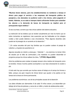 Universidad mayor de san Andrés
Tema: factores socioeconómicos que influyen en la deserción escolar
Universitarias: Yola saire guarachi
Jenny fernandez cruz Pág.18
"Muchos tienen abonos, pero los establecimientos no recibieron a tiempo el
dinero para pagar el servicio a las empresas del transporte público de
pasajeros y los abonados no pudieron subir a los micros, salvo pagando el
boleto. Además, no se sabe si siempre habrá suficientes fondos para subsidiar
los abonos y la demanda de becas de transporte se duplicó pero el
presupuesto sigue estático."
Si eso ocurriese, se teme que más chicos saldrán del sistema educativo.
La restricción de los boletos que se reciben actualmente por mes ha hecho que en
estos momentos se registraran mas ausencias que las habituales en los colegios
rurales y bien puede deberse a esa circunstancia. "Para algunos docentes esto
puede ser el presagio de un aumento en la deserción."
"...En varias escuelas del país hay familias que no pueden costear el pasaje de
colectivo ,y el grado de ausentismo en
algunas escuelas es notorio y preocupa...".Además "... Los alumnos no toman ritmo
de estudio por la falta de continuidad y las maestras no pueden desarrollar el
programa porque los chicos saltean los días..." (TÍTIRO, Miguel.2002)
Ante los problemas para costear el pasaje renacen otros medios de transporte como
la bicicleta. Incluso muchos padres acompañan a sus hijos atravesando la ciudad a
pie.
A todo esto hay que sumarle que muchas veces el trabajo en el campo los tironea a
faltar, porque una gran mayoría de chicos tienen que ayudar a los padres en las
tareas de la chacra en forma permanente.
Los problemas económicos: una de las principales causas de la deserción
Los datos oficiales son alarmantes: 6 de cada 10 niños crecen y se desarrollan por
debajo de la línea de pobreza, y cerca de un millón y medio de adolescentes están
 