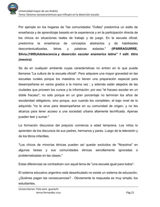 Universidad mayor de san Andrés
Tema: factores socioeconómicos que influyen en la deserción escolar
Universitarias: Yola saire guarachi
Jenny fernandez cruz Pág.21
Por ejemplo en los hogares de "las comunidades "Collas" predomina un estilo de
enseñanza y de aprendizaje basado en la experiencia y en la participación directa de
los chicos en situaciones reales de trabajo y de juego. En la escuela oficial,
predomina la enseñanza de conceptos abstractos y de habilidades
descontextualizadas, letras y palabras aisladas." (IPARRAGUIRRE,
Silvia.(1999)Adolescencia y deserción escolar enamerica latina" 1 edit. titiro
(mexico).
Se da en cualquier ambiente cuyas características no entren en lo que puede
llamarse "La cultura de la escuela oficial". Pero adquiere una mayor gravedad en las
escuelas rurales porque los maestros no tienen una preparación especial para
desempeñarse en varios grados a la misma vez ; y además están alejados de las
ciudades que proveen los cursos y la información; por eso "el fracaso escolar en un
doble fracaso"; no solo porque en un gran porcentaje no terminan los años de
escolaridad obligatorio, sino porque, aun cuando los completen, el bajo nivel de lo
adquirido "no le sirve para desempeñarse en su comunidad de origen, y no les
alcanza para tener acceso a una sociedad urbana altamente tecnificada. Apenas
pueden leer y sumar."
La formación discursiva del prejuicio comienza a edad temprana. Los niños lo
aprenden de los discursos de sus padres, hermanos y pares. Luego de la televisión y
de los libros infantiles.
"Los chicos de minorías étnicas pueden así quedar excluidos de "Nosotros" en
algunas tareas y sus comunidades étnicas sencillamente ignoradas o
problematizadas en las clases."
Estas diferencias se contradicen con aquel lema de "una escuela igual para todos".
El sistema educativo argentino está desarticulado no existe un sistema de educación.
¿Quiénes pagan las consecuencias? . Obviamente la respuesta es muy simple; los
estudiantes.
 