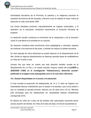 Universidad mayor de san Andrés
Tema: factores socioeconómicos que influyen en la deserción escolar
Universitarias: Yola saire guarachi
Jenny fernandez cruz Pág.23
Autoridades educativas de la Provincia, la pobreza y la indigencia provocan la
expulsión de alumnos de las escuelas, y llevaría a que se registre el mayor índice de
deserción en este nivel desde 1999.
Los chicos afectados provienen mayoritariamente de hogares carenciados, y el
abandono de la educación condiciona severamente el horizonte individual de
progreso
La deserción escolar contribuye al incremento de la marginación y de la exclusión
social, lo cual afecta a la sociedad en su conjunto.
Se requieren iniciativas tanto económicas como pedagógicas y culturales, capaces
de mantener a los alumnos en las aulas, y también de mejorar la calidad educativa.
Un claro ejemplo de niños desertores se puede observar en la Departamento de El
Alto; donde en algunos departamentos se observan grandes tasas de analfabetismo
en niños de 10 años y mas.
Aunque hay que tener en cuenta que esta situación también sucede en la
Departamento de La Paz y no queda excluida ninguna ciudad del país(AROS y
QUEZADA (1995) en la investigación "Adolescencia y deserción escolar"
publicada en la página www.mpnografías.com en la cual citan a Brunner)
3.5.- Existen disparidades en el acceso a la educación
A nivel mundial la proporción de adolescentes de 14 a 17 años de hogares con
necesidades básicas insatisfechas que no asisten a la escuela y que nunca asistió o
que no completó la escuela primaria, alcanza uno de cada cinco (19 %). Mientras
este porcentaje para los adolescentes sin necesidades básicas insatisfechas
corresponde al 4%.
En Bolivia los niños de 3 años de las familias más carenciadas raramente tienen
acceso al jardín de infantes. En niños de 5 años de edad, el nivel de escolaridad es
 