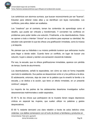 Universidad mayor de san Andrés
Tema: factores socioeconómicos que influyen en la deserción escolar
Universitarias: Yola saire guarachi
Jenny fernandez cruz Pág.26
Los carbónicos son alumnos sumisos, que buscan reconocimiento por ser "buenos".
Estudian para obtener notas altas y se identifican con leyes inamovibles. Los
conflictos, para ellos, deben ser acallados.
Los "creativos" por el contrario, toman los contenidos de aprendizaje como el
desafío, que puede ser criticado y transformado. Y convierten los conflictos en
problemas para poder darles una solución. Finalmente, a los deambuladores. Estos
se oponen a todo e intentan "chocar" en su entorno para expresar su identidad. No
estudian solo aprenden lo que les ofrece una gratificación inmediata, como la música
y el deporte.
No piensan que su futbolista o su músico preferido tuvieron que esforzarse mucho
para llegar a donde están. Cuando tiene un conflicto, en lugar de buscar una
solución, huyen o atacan y sienten una sensación visceral de malestar.
Por eso, la escuela, que no ofrece gratificaciones inmediatas, aparece con pérdida
de tiempo, fuente de aburrimiento.
Los deambuladores, señaló la especialista, ven cómo se viola en forma impasible
casi todo lo establecido. Sus padres se desautorizan entre sí y los políticos a la ética.
El adolescente, entonces, deja de creer en la palabra que le enseñó la familia o la
escuela, y se dedica a la acción, que tiene un efecto inmediato, en un presente
continuo", aseguró.
La mayoría de los padres de los adolescentes desertores investigados sufren
desavenencias matrimoniales o están separados.
El 40 % de los chicos que participaron de la muestra tienen rasgos depresivos
cíclicos en especial las mujeres, que suelen utilizar no palabras y gestos
despreciativos.
El 60 % restante demostró una clara rebelión a través de actos delictivo crisis
violentas. Los delitos comenzaron con el hurto de dinero a familiares y productos en
 