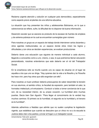 Universidad mayor de san Andrés
Tema: factores socioeconómicos que influyen en la deserción escolar
Universitarias: Yola saire guarachi
Jenny fernandez cruz Pág.28
Reclama urgente atención y solución en cualquier país democrático, especialmente
como aspecto previo al planteo de una reforma educativa.
La situación que hoy presentan los niños y adolescentes Bolivianos, en lo que a
sobrevivencia se refiere, sufre, la dificultad de no disponer de buena información.
Deserción escolar que se asevera es producto de la escasez de fuentes de empleos
y de extrema pobreza en la cual se encuentran sumergidas gran número
Para nosotras un grupo es un espacio de trabajo donde intervienen varios docentes y
otros agentes institucionales; es un espacio donde otros miran los logros y
dificultades y con otros se deciden experiencias, se evalúan producciones
Debería darse una educación que siguiera de manera individual a cada alumno,
llegando a conocerlos como a uno ,mismo, o sea, lo que podríamos llamar educación
personalizada, nosotras entendemos que este debería ser el rol del Trabajador
Social.
En la enseñanza sólo se triunfa cuando uno es capaz de situarse en el lugar de
aquellos a los que uno se dirige. "Hay quienes dan la vida a la filosofía y la Filosofía
les hace vivir, pero hay otros que sólo engordan con ello".
Para nosotras un buen profesor debería preocuparse de saber desarrollar la tensión
en sus alumnos, el sentido crítico, la facultad de expresión, pero también el valor, la
honradez intelectual y el entusiasmo. Conducir a todos a tomar conciencia de lo que
son, de su necesidad interior, de su propia vocación. La humildad abre muchas
puertas. Decía bien San Agustín: "Para llegar al conocimiento de la verdad hay
muchos caminos: El primero es la humildad, el segundo es la humildad y el tercero
es la humildad".
Además adherimos a Naddeo que admite que no suelen cumplirse la legislación
vigente, que establece que cuando se descubre que un chico no va a la escuela la
Justicia debe citar a los padres y enviar al hogar a un trabajador social.
 