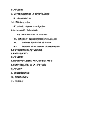 CAPITULO III
4.- METODOLOGIA DE LA INVESTIGACION
4.1.- Método teórico
4.2.- Método practico
4.3.- diseño y tipo de investigación
4.4.- formulación de hipótesis
4.3.1.- identificación de variables
4.5.- definición y operacionalización de variables
4.6. Universo o población de estudio
4.7. Técnicas e instrumentos de investigación
5. CONOGRAMA DE ACTIVIDADES
6. PRESUPUESTO
CAPITULO IV
7.-I NTERPRETACION Y ANALISIS DE DATOS
8.-COMPROBACION DE LA HIPOTESIS
CAPITULO V
9,. CONCLUCIONES:
10.- BIBLIOGRAFIA
11.- ANEXOS
 