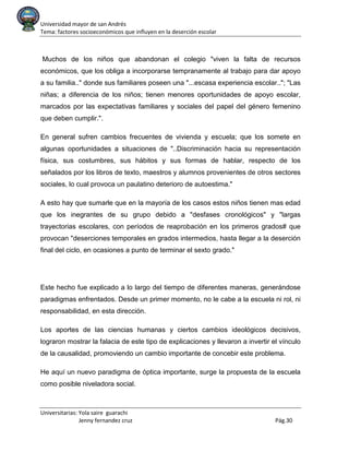 Universidad mayor de san Andrés
Tema: factores socioeconómicos que influyen en la deserción escolar
Universitarias: Yola saire guarachi
Jenny fernandez cruz Pág.30
Muchos de los niños que abandonan el colegio "viven la falta de recursos
económicos, que los obliga a incorporarse tempranamente al trabajo para dar apoyo
a su familia.." donde sus familiares poseen una "...escasa experiencia escolar.."; "Las
niñas; a diferencia de los niños; tienen menores oportunidades de apoyo escolar,
marcados por las expectativas familiares y sociales del papel del género femenino
que deben cumplir.".
En general sufren cambios frecuentes de vivienda y escuela; que los somete en
algunas oportunidades a situaciones de "..Discriminación hacia su representación
física, sus costumbres, sus hábitos y sus formas de hablar, respecto de los
señalados por los libros de texto, maestros y alumnos provenientes de otros sectores
sociales, lo cual provoca un paulatino deterioro de autoestima."
A esto hay que sumarle que en la mayoría de los casos estos niños tienen mas edad
que los inegrantes de su grupo debido a "desfases cronológicos" y "largas
trayectorias escolares, con períodos de reaprobación en los primeros grados# que
provocan "deserciones temporales en grados intermedios, hasta llegar a la deserción
final del ciclo, en ocasiones a punto de terminar el sexto grado."
Este hecho fue explicado a lo largo del tiempo de diferentes maneras, generándose
paradigmas enfrentados. Desde un primer momento, no le cabe a la escuela ni rol, ni
responsabilidad, en esta dirección.
Los aportes de las ciencias humanas y ciertos cambios ideológicos decisivos,
lograron mostrar la falacia de este tipo de explicaciones y llevaron a invertir el vínculo
de la causalidad, promoviendo un cambio importante de concebir este problema.
He aquí un nuevo paradigma de óptica importante, surge la propuesta de la escuela
como posible niveladora social.
 