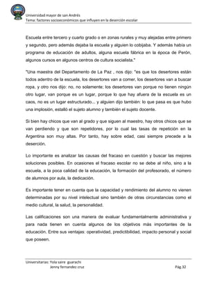 Universidad mayor de san Andrés
Tema: factores socioeconómicos que influyen en la deserción escolar
Universitarias: Yola saire guarachi
Jenny fernandez cruz Pág.32
Escuela entre tercero y cuarto grado o en zonas rurales y muy alejadas entre primero
y segundo, pero además dejaba la escuela y alguien lo cobijaba. Y además había un
programa de educación de adultos, alguna escuela fábrica en la época de Perón,
algunos cursos en algunos centros de cultura socialista."
"Una maestra del Departamento de La Paz , nos dijo: "es que los desertores están
todos adentro de la escuela, los desertores van a comer, los desertores van a buscar
ropa, y otro nos dijo: no, no solamente; los desertores van porque no tienen ningún
otro lugar, van porque es un lugar, porque lo que hay afuera de la escuela es un
caos, no es un lugar estructurado... y alguien dijo también: lo que pasa es que hubo
una implosión, estalló el sujeto alumno y también el sujeto docente.
Si bien hay chicos que van al grado y que siguen al maestro, hay otros chicos que se
van perdiendo y que son repetidores, por lo cual las tasas de repetición en la
Argentina son muy altas. Por tanto, hay sobre edad, casi siempre precede a la
deserción.
Lo importante es analizar las causas del fracaso en cuestión y buscar las mejores
soluciones posibles. En ocasiones el fracaso escolar no se debe al niño, sino a la
escuela, a la poca calidad de la educación, la formación del profesorado, el número
de alumnos por aula, la dedicación.
Es importante tener en cuenta que la capacidad y rendimiento del alumno no vienen
determinadas por su nivel intelectual sino también de otras circunstancias como el
medio cultural, la salud, la personalidad.
Las calificaciones son una manera de evaluar fundamentalmente administrativa y
para nada tienen en cuenta algunos de los objetivos más importantes de la
educación. Entre sus ventajas: operatividad, predictibilidad, impacto personal y social
que poseen.
 