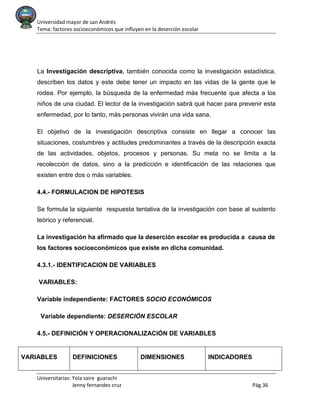 Universidad mayor de san Andrés
Tema: factores socioeconómicos que influyen en la deserción escolar
Universitarias: Yola saire guarachi
Jenny fernandez cruz Pág.36
La Investigación descriptiva, también conocida como la investigación estadística,
describen los datos y este debe tener un impacto en las vidas de la gente que le
rodea. Por ejemplo, la búsqueda de la enfermedad más frecuente que afecta a los
niños de una ciudad. El lector de la investigación sabrá qué hacer para prevenir esta
enfermedad, por lo tanto, más personas vivirán una vida sana.
El objetivo de la investigación descriptiva consiste en llegar a conocer las
situaciones, costumbres y actitudes predominantes a través de la descripción exacta
de las actividades, objetos, procesos y personas. Su meta no se limita a la
recolección de datos, sino a la predicción e identificación de las relaciones que
existen entre dos o más variables.
4.4.- FORMULACION DE HIPOTESIS
Se formula la siguiente respuesta tentativa de la investigación con base al sustento
teórico y referencial.
La investigación ha afirmado que la deserción escolar es producida a causa de
los factores socioeconómicos que existe en dicha comunidad.
4.3.1.- IDENTIFICACION DE VARIABLES
VARIABLES:
Variable independiente: FACTORES SOCIO ECONÓMICOS
Variable dependiente: DESERCIÓN ESCOLAR
4.5.- DEFINICIÓN Y OPERACIONALIZACIÓN DE VARIABLES
VARIABLES DEFINICIONES DIMENSIONES INDICADORES
 