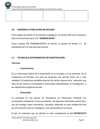 Universidad mayor de san Andrés
Tema: factores socioeconómicos que influyen en la deserción escolar
Universitarias: Yola saire guarachi
Jenny fernandez cruz Pág.39
4.6. UNIVERSO O POBLACIÓN DE ESTUDIO
Como objeto de estudio en la presente investigación, se tomará 550 como universo a
todo el nivel primario de la U.E “GERMAN BUSH”
Como muestra NO PROBABILÍSTICA se tomará 10 padres de familia y a 25
estudiantes del 1er ciclo del nivel primario.
4.7. TECNICAS E INSTRUMENTOS DE INVESTIGACIÓN
Técnicas
- Cuestionarios
Es un instrumento básico de la observación en la encuesta y en la entrevista. En el
cuestionario se formulan una serie de preguntas que permite medir una o más
variables. El cuestionario posibilita observar los hechos atraves de la valoración que
hace de los mismos el encuestado o entrevistado extendiéndose la investigación a
las valoraciones subjetivas de este.
- Entrevistas
La entrevista es una técnica de recopilación de información mediante una
conversación profesional, con la que además de adquirirse información acerca de lo
que de investiga, tienen importancia educativa; dependen en gran medida del nivel
de comunicación entre el investigador y los participantes en la misma.
El tipo de entrevista que se utilizará en esta investigación es LA ENTREVISTA
 
