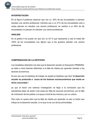 Universidad mayor de san Andrés
Tema: factores socioeconómicos que influyen en la deserción escolar
Universitarias: Yola saire guarachi
Jenny fernandez cruz Pág.52
INTERPRETACIÓN
En la figura 9 podemos observar que con un .43% de los encuestados si piensan
estudiar una carrera profesional, mientras que a un 21% de los encuestados solo a
veces piensan en estudiar una carrera profesional ,en cambio a un 36% de los
encuestados no piensan en estudiar una carrera profesional.
ANÁLISIS
En el grafico 9 se puede ver que con un 43 % que representa a casi la mitad del
100% de los encuestados nos dijeron que si les gustaría estudiar una carrera
profesional.
COMPROBACION DE LA HIPOTESIS
Los resultados obtenidos nos dice que la deserción escolar en Educación PRIMARIA,
se debe a otros factores diferentes a la falta de interés por aprender también a los
factores económicos.
Es por eso que la hipótesis de trabajo se acepta la hipótesis que dice” la deserción
escolar es producida a causa de los factores socioeconómicos que existe en
dicha comunidad.”
ya que al hacer una extensa investigación se llegó a la conclusión que los
estudiantes dejan de asistir a las aulas por falta de recursos económicos, por la falta
de motivación de los padres y el apoyo moral de los mismos y por su cultura.
Pero esto no quiere decir que la falta de interés por aprender no sea un factor que
influye en la deserción escolar, si no que no es uno de los primordiales.
 