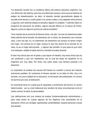 "La deserción escolar fue un problema clásico del sistema educativo argentino, fue
una disfunción del sistema, pero fue una disfunción porque nunca puso al sistema en
peligro de desarticulación, es decir, el desertor escolar generalmente dejaba la
escuela entre tercero y cuarto grado o en zonas rurales y muy alejadas entre primero
y segundo, pero además dejaba la escuela y alguien lo cobijaba. Y además había un
programa de educación de adultos, alguna escuela fábrica en la época de Perón,
algunos cursos en algunos centros de cultura socialista."
"Una maestra de la provincia de Buenos Aires, nos dijo: "es que los desertores están
todos adentro de la escuela, los desertores van a comer, los desertores van a buscar
ropa, y otro nos dijo: no, no solamente; los desertores van porque no tienen ningún
otro lugar, van porque es un lugar, porque lo que hay afuera de la escuela es un
caos, no es un lugar estructurado... y alguien dijo también: lo que pasa es que hubo
una implosión, estalló el sujeto alumno y también el sujeto docente.
Si bien hay chicos que van al grado y que siguen al maestro, hay otros chicos que se
van perdiendo y que son repetidores, por lo cual las tasas de repetición en la
Argentina son muy altas. Por tanto, hay sobre edad, casi siempre precede a la
deserción.
Lo importante es analizar las causas del fracaso en cuestión y buscar las mejores
soluciones posibles. En ocasiones el fracaso escolar no se debe al niño, sino a la
escuela, a la poca calidad de la educación, la formación del profesorado, el número
de alumnos por aula, la dedicación.
Es importante tener en cuenta que la capacidad y rendimiento del alumno no vienen
determinadas por su nivel intelectual sino también de otras circunstancias como el
medio cultural, la salud, la personalidad.
Las calificaciones son una manera de evaluar fundamentalmente administrativa y
para nada tienen en cuenta algunos de los objetivos más importantes de la
educación. Entre sus ventajas: operatividad, predictibilidad, impacto personal y social
que poseen.
 
