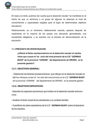Universidad mayor de san Andrés
Tema: factores socioeconómicos que influyen en la deserción escolar
Universitarias: Yola saire guarachi
Jenny fernandez cruz Pág.9
En base a lo leído, pudimos dar cuenta que la deserción escolar "se manifiesta en el
hecho de que un alumno/a o un grupo de algunos no alcancen el nivel de
conocimientos y capacidades exigidas para el logro de determinados objetivos
educativos".
Históricamente, es un fenómeno relativamente reciente; aparece después de
implantarse en la mayoría de los países una educación generalizada, una
escolaridad obligatoria, y se acentúa con el proceso de democratización de la
educación.
1.1.-PREGUNTA DE INVESTIGACION
¿Influirá el factor socioeconómico en la deserción escolar en las/los
niños que cursan el 1er ciclo del nivel primario de la U.E “GERMAN
BUSH” de la provincia “CONANI” del departamento de ORURO, en la
presente gestión?
1.2.1.- OBJETIVOS GENERAL:
- Determinar los factores socioeconómicos que influyen en la deserción escolar en
las/ los niñosque cursan el 1er ciclo del nivel primario en la U.E “GERMAN BUSH”
de la provincia “CONANI” del departamento de ORURO, en la presente gestión.
1.2.2.- OBJETIVOS ESPECIFICOS:
- Describir los aspectos económicos que inciden en la deserción escolar enlas/los
niños
- Analizar el factor social de los estudiantes y su contexto familiar.
- Cuantificar los datos estadísticos de la U E “GERMAN BUSH” sobre el abandono
de los estudios.
 