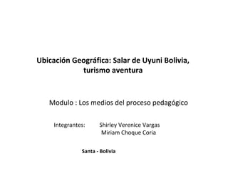 Integrantes: Shirley Verenice Vargas
Miriam Choque Coria
Modulo : Los medios del proceso pedagógico
Ubicación Geográfica: Salar de Uyuni Bolivia,
turismo aventura
Santa - Bolivia
 