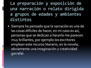 La preparación y exposición de
una narración o relato dirigida
a grupos de edades y ambientes
distintos
 Siempre he pensado que la narración es una de
las cosas difíciles de hacer, en mi caso es así,
personas que se dedican a hacerla me parecen
muy brillantes, por ejemplo los escritores
emplean este recurso literario, en la novela,
obviamente una imaginación y creatividad
garrafal.
 