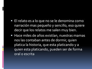  El relato es a lo que no se le denomina como
narración mas pequeño y sencillo, eso quiere
decir que los relatos me salen muy bien.
 Hace miles de años existían, nuestras mamas
nos las contaban antes de dormir, quien
platica la historia, que esta platicando y a
quien esta platicando, pueden ser de forma
oral o escrita
 