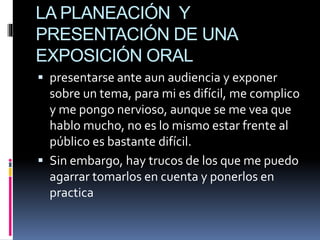 LA PLANEACIÓN Y
PRESENTACIÓN DE UNA
EXPOSICIÓN ORAL
 presentarse ante aun audiencia y exponer
sobre un tema, para mi es difícil, me complico
y me pongo nervioso, aunque se me vea que
hablo mucho, no es lo mismo estar frente al
público es bastante difícil.
 Sin embargo, hay trucos de los que me puedo
agarrar tomarlos en cuenta y ponerlos en
practica
 