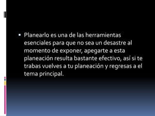  Planearlo es una de las herramientas
esenciales para que no sea un desastre al
momento de exponer, apegarte a esta
planeación resulta bastante efectivo, así si te
trabas vuelves a tu planeación y regresas a el
tema principal.
 