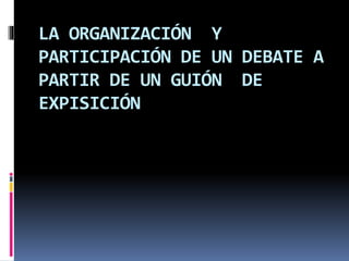 LA ORGANIZACIÓN Y
PARTICIPACIÓN DE UN DEBATE A
PARTIR DE UN GUIÓN DE
EXPISICIÓN
 