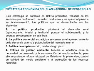ESTRATEGIA ECONÓMICA DEL PLAN NACIONAL DE DESARROLLO
Esta estrategia se enmarca en Bolivia productiva, “basada en los
sectores que conforman: La matriz productiva y los que coadyuvan a
su funcionamiento”. Las políticas que se desarrollarán son las
siguientes:
1. La política productiva priorizará el desarrollo rural
(agropecuario, forestal y territorial) porque el subdesarrollo y la
pobreza se concentran en esa área.
2. La política comercial estratégica se centra en el aprovechamiento
de la demanda externa y potenciación del mercado interno.
3. Política de empleo a corto, medio y largo plazo.
4. Política de gestión ambiental buscará el equilibrio entre la
necesidad de desarrollo y la conservación del medio ambiente, para
ello se pretende reforzar el papel del Estado en la prevención, control
de calidad del medio ambiente y la protección de los recursos
naturales

 