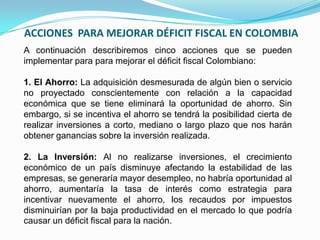 ACCIONES PARA MEJORAR DÉFICIT FISCAL EN COLOMBIA
A continuación describiremos cinco acciones que se pueden
implementar para para mejorar el déficit fiscal Colombiano:
1. El Ahorro: La adquisición desmesurada de algún bien o servicio
no proyectado conscientemente con relación a la capacidad
económica que se tiene eliminará la oportunidad de ahorro. Sin
embargo, si se incentiva el ahorro se tendrá la posibilidad cierta de
realizar inversiones a corto, mediano o largo plazo que nos harán
obtener ganancias sobre la inversión realizada.
2. La Inversión: Al no realizarse inversiones, el crecimiento
económico de un país disminuye afectando la estabilidad de las
empresas, se generaría mayor desempleo, no habría oportunidad al
ahorro, aumentaría la tasa de interés como estrategia para
incentivar nuevamente el ahorro, los recaudos por impuestos
disminuirían por la baja productividad en el mercado lo que podría
causar un déficit fiscal para la nación.

 